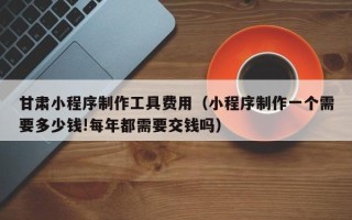 伊犁甘肃小程序制作工具费用（小程序制作一个需要多少钱!每年都需要交钱吗）