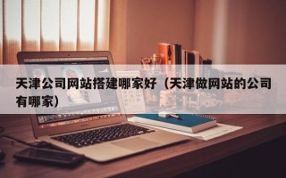 伊犁天津公司网站搭建哪家好（天津做网站的公司有哪家）