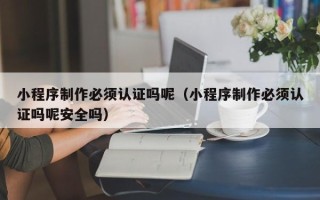 伊犁小程序制作必须认证吗呢（小程序制作必须认证吗呢安全吗）