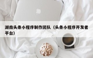伊犁湖南头条小程序制作团队（头条小程序开发者平台）