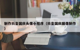 伊犁制作抖音国庆头像小程序（抖音国庆图像制作）
