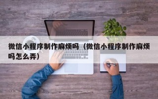 伊犁微信小程序制作麻烦吗（微信小程序制作麻烦吗怎么弄）