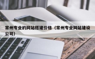 伊犁常州专业的网站搭建价格（常州专业网站建设公司）