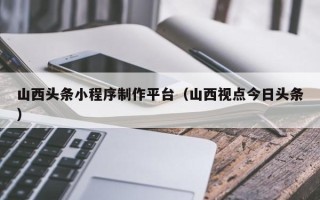 伊犁山西头条小程序制作平台（山西视点今日头条）